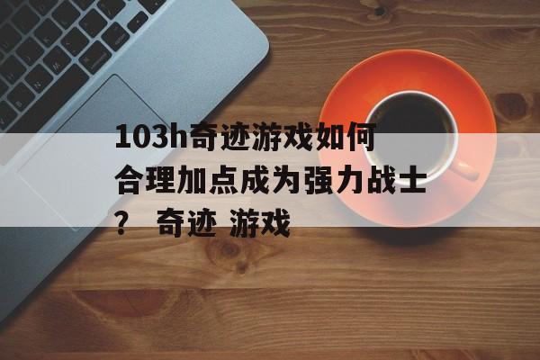 103h奇迹游戏如何合理加点成为强力战士？ 奇迹 游戏