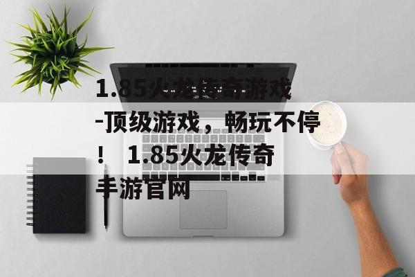 1.85火龙传奇游戏-顶级游戏，畅玩不停！ 1.85火龙传奇手游官网