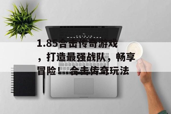 1.85合击传奇游戏,打造最强战队,畅享冒险! 合击传奇玩法