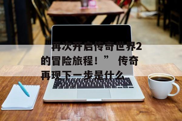 “再次开启传奇世界2的冒险旅程！” 传奇再现下一步是什么