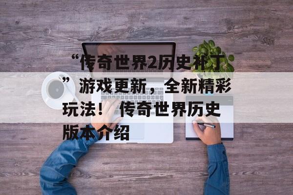 “传奇世界2历史补丁”游戏更新，全新精彩玩法！ 传奇世界历史版本介绍