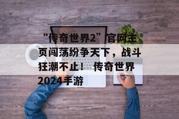 “传奇世界2”官网主页闯荡纷争天下，战斗狂潮不止！ 传奇世界2024手游