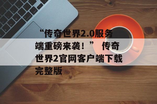 “传奇世界2.0服务端重磅来袭！” 传奇世界2官网客户端下载完整版