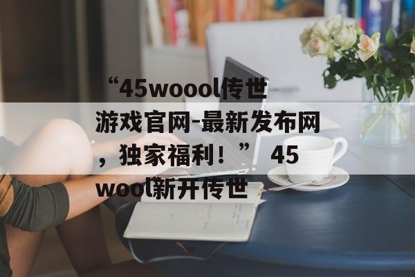 “45woool传世游戏官网-最新发布网，独家福利！” 45wool新开传世