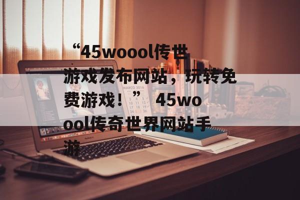“45woool传世游戏发布网站，玩转免费游戏！” 45woool传奇世界网站手游