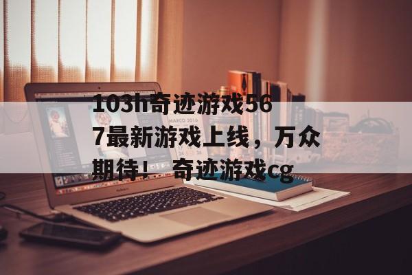 103h奇迹游戏567最新游戏上线,万众期待! 奇迹游戏cg