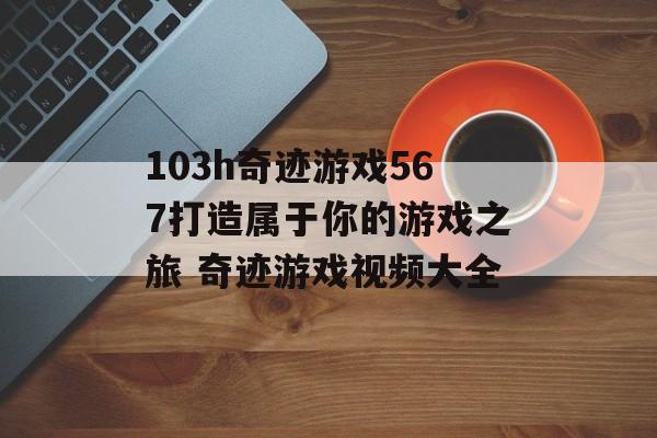 103h奇迹游戏567打造属于你的游戏之旅 奇迹游戏视频大全