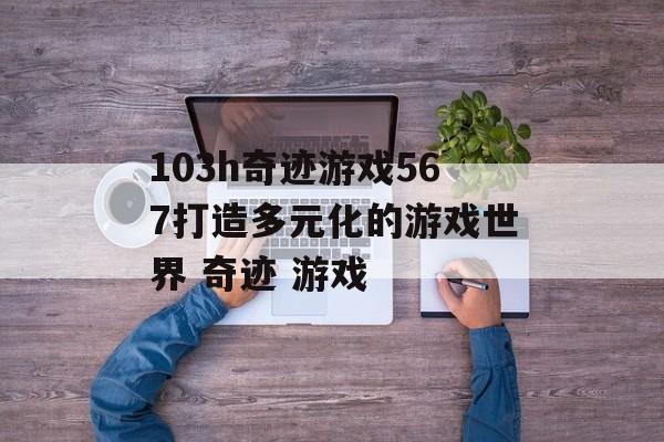 103h奇迹游戏567打造多元化的游戏世界 奇迹 游戏