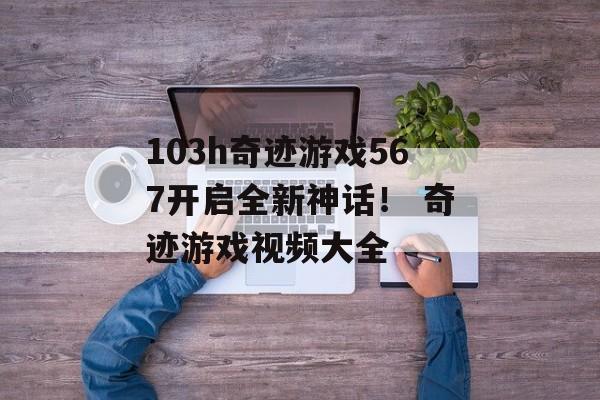 103h奇迹游戏567开启全新神话！ 奇迹游戏视频大全