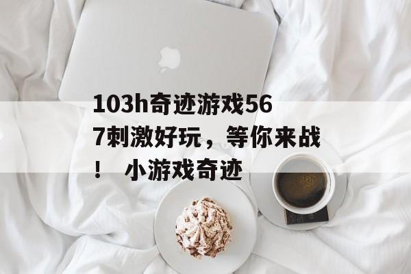 103h奇迹游戏567刺激好玩,等你来战! 小游戏奇迹