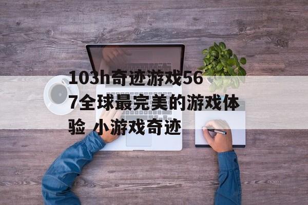 103h奇迹游戏567全球最完美的游戏体验 小游戏奇迹