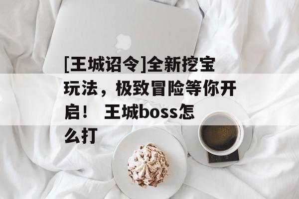 [王城诏令]全新挖宝玩法，极致冒险等你开启！ 王城boss怎么打