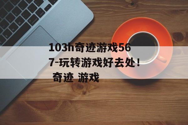 103h奇迹游戏567-玩转游戏好去处！ 奇迹 游戏