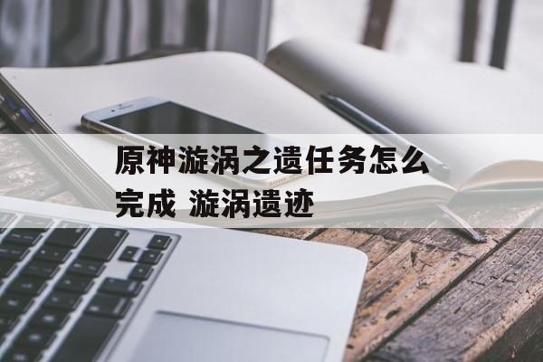原神漩涡之遗任务怎么完成 漩涡遗迹