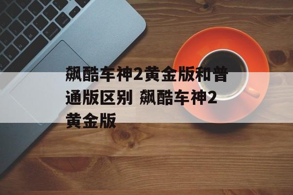 飙酷车神2黄金版和普通版区别 飙酷车神2黄金版