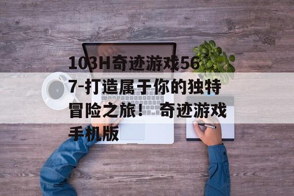103H奇迹游戏567-打造属于你的独特冒险之旅！ 奇迹游戏手机版
