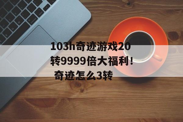 103h奇迹游戏20转9999倍大福利！ 奇迹怎么3转
