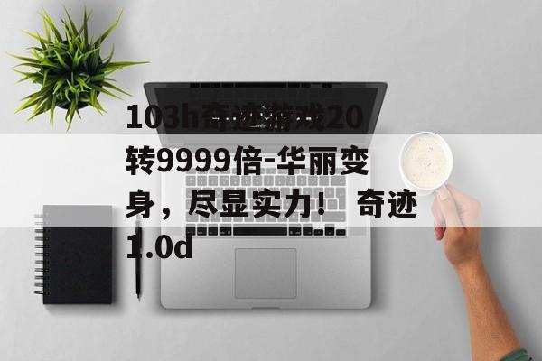 103h奇迹游戏20转9999倍-华丽变身，尽显实力！ 奇迹1.0d