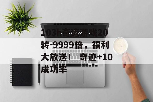 103h奇迹游戏20转-9999倍，福利大放送！ 奇迹+10成功率