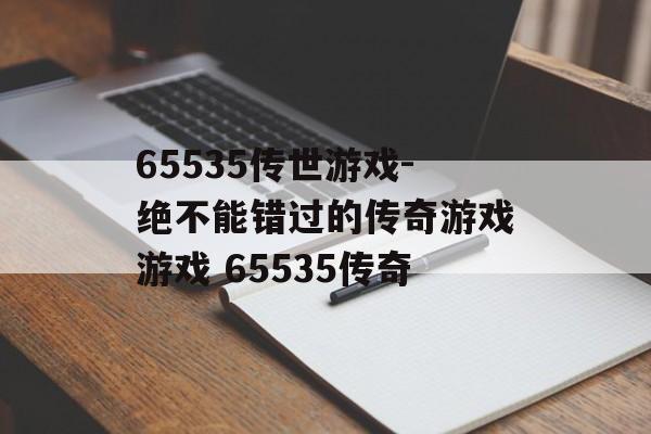 65535传世游戏-绝不能错过的传奇游戏游戏 65535传奇