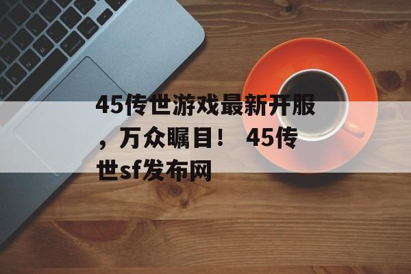 45传世游戏最新开服，万众瞩目！ 45传世sf发布网