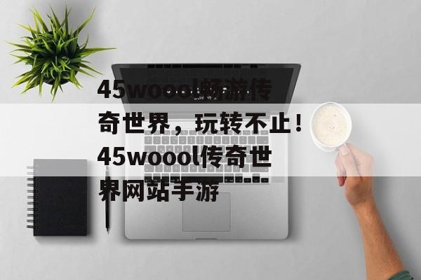 45woool畅游传奇世界，玩转不止！ 45woool传奇世界网站手游