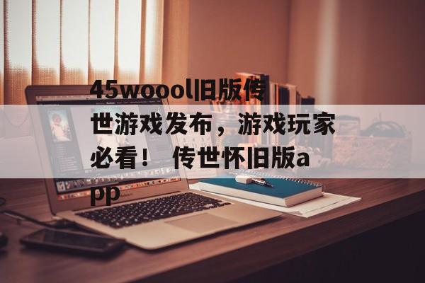 45woool旧版传世游戏发布，游戏玩家必看！ 传世怀旧版app