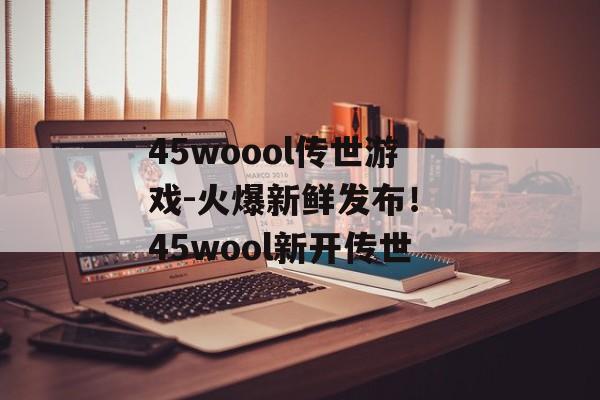 45woool传世游戏-火爆新鲜发布！ 45wool新开传世