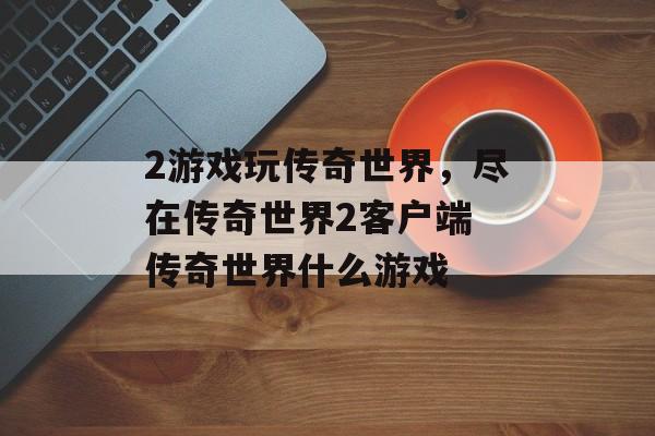 2游戏玩传奇世界，尽在传奇世界2客户端 传奇世界什么游戏