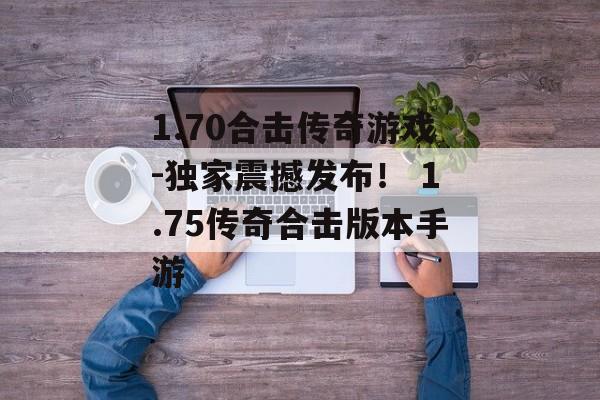 1.70合击传奇游戏-独家震撼发布！ 1.75传奇合击版本手游