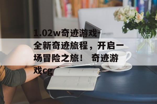 1.02w奇迹游戏-全新奇迹旅程，开启一场冒险之旅！ 奇迹游戏cg