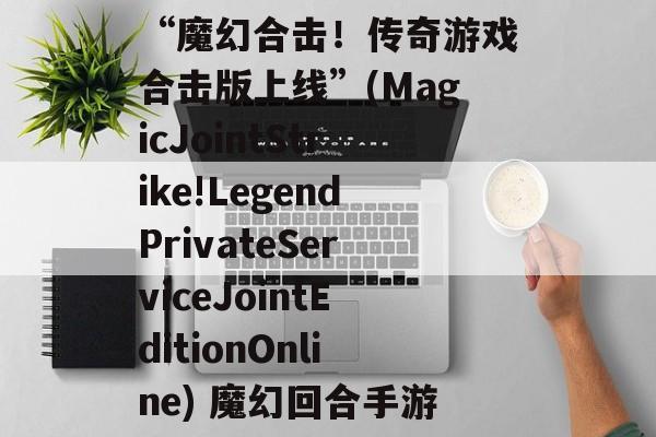 “魔幻合击!传奇游戏合击版上线”(MagicJointStrike!LegendPrivateServiceJointEditionOnline) 魔幻回合手游