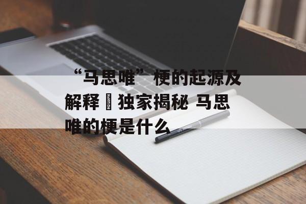 “马思唯”梗的起源及解释–独家揭秘 马思唯的梗是什么