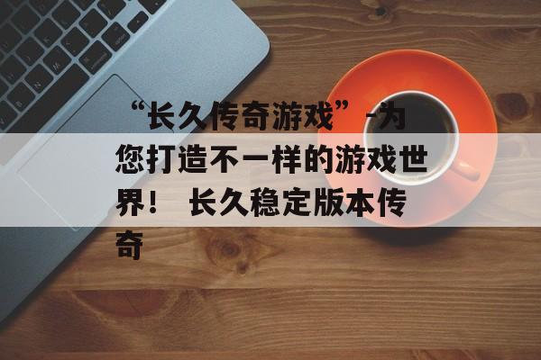 “长久传奇游戏”-为您打造不一样的游戏世界！ 长久稳定版本传奇