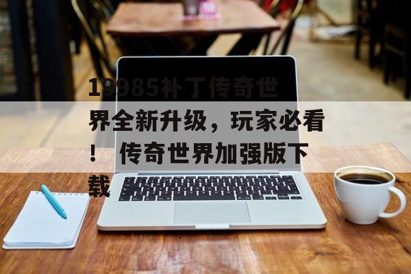19985补丁传奇世界全新升级,玩家必看! 传奇世界加强版下载