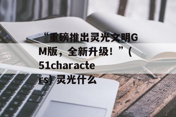 “重磅推出灵光文明GM版，全新升级！”(51characters) 灵光什么
