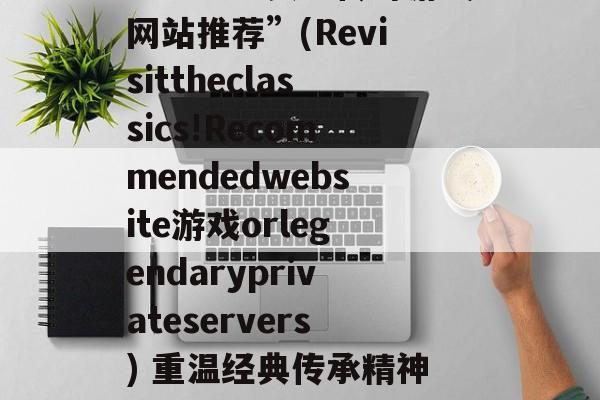 “重温经典!传奇游戏网站推荐”(Revisittheclassics!Recommendedwebsite游戏orlegendaryprivateservers) 重温经典传承精神活动不足与改进