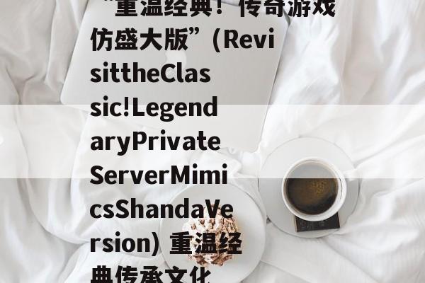 “重温经典!传奇游戏仿盛大版”(RevisittheClassic!LegendaryPrivateServerMimicsShandaVersion) 重温经典传承文化