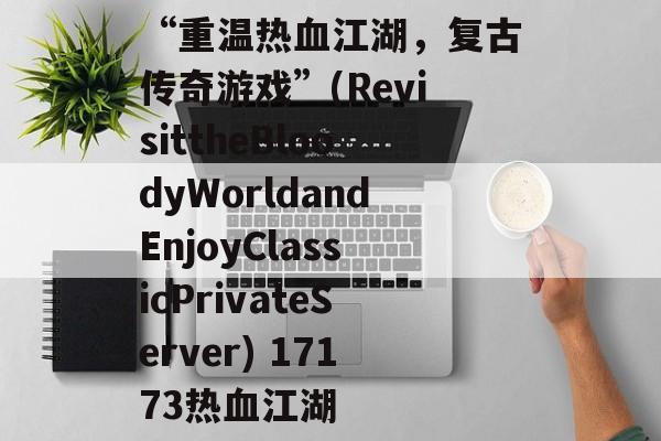 “重温热血江湖,复古传奇游戏”(RevisittheBloodyWorldandEnjoyClassicPrivateServer) 17173热血江湖