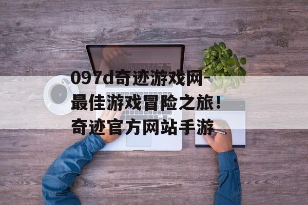 097d奇迹游戏网-最佳游戏冒险之旅！ 奇迹官方网站手游