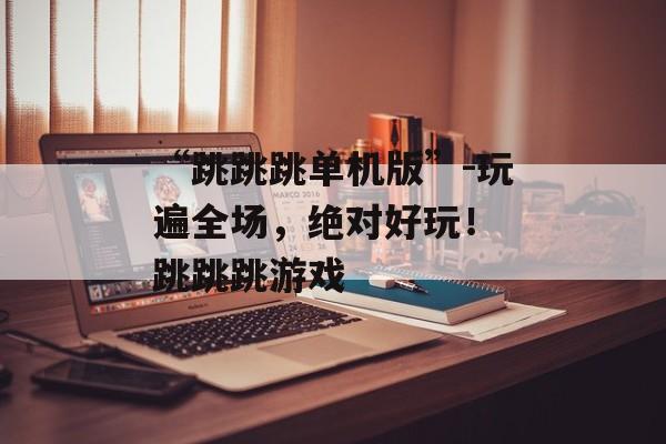 “跳跳跳单机版”-玩遍全场，绝对好玩！ 跳跳跳游戏