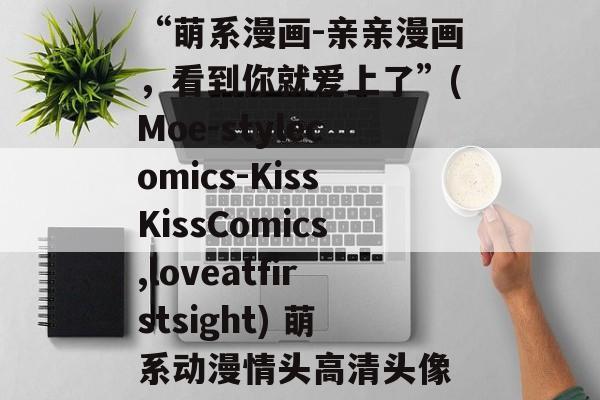 “萌系漫画-亲亲漫画,看到你就爱上了”(Moe-stylecomics-KissKissComics,loveatfirstsight) 萌系动漫情头高清头像