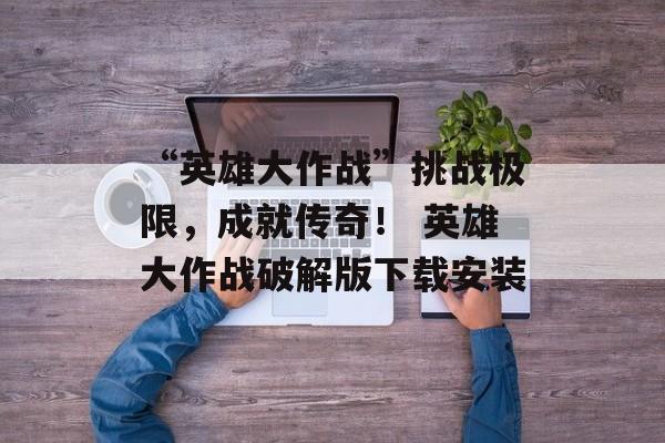 “英雄大作战”挑战极限,成就传奇! 英雄大作战破解版下载安装
