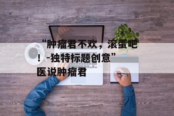 “肿瘤君不欢，滚蛋吧！-独特标题创意” 医说肿瘤君