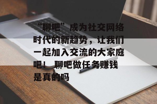 “聊吧”成为社交网络时代的新趋势，让我们一起加入交流的大家庭吧！ 聊吧做任务赚钱是真的吗