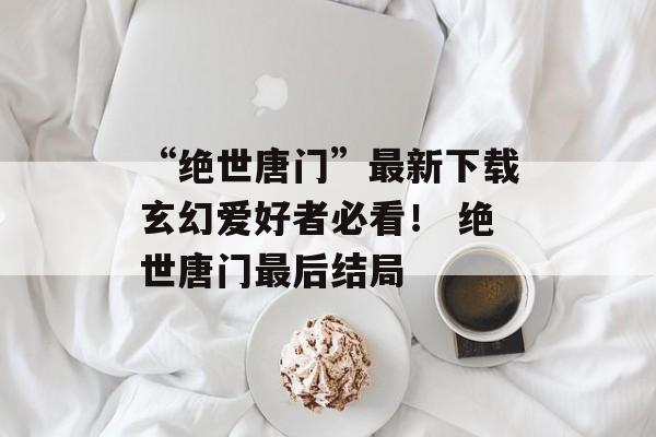 “绝世唐门”最新下载玄幻爱好者必看！ 绝世唐门最后结局