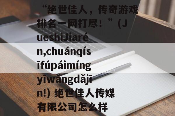 “绝世佳人,传奇游戏排名一网打尽!”(JueshiJiarén,chuánqísīfúpáimíngyīwǎngdǎjīn!) 绝世佳人传媒有限公司怎么样