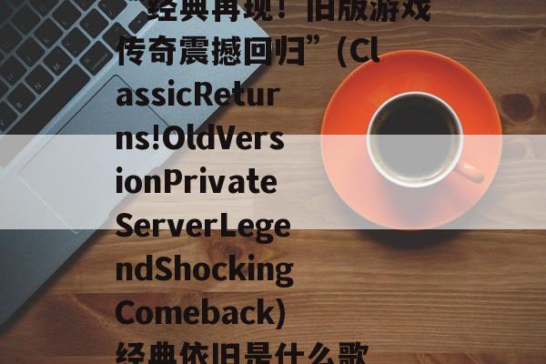 “经典再现！旧版游戏传奇震撼回归”(ClassicReturns!OldVersionPrivateServerLegendShockingComeback) 经典依旧是什么歌