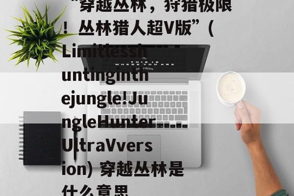 “穿越丛林,狩猎极限!丛林猎人超V版”(Limitlesshuntinginthejungle!JungleHunterUltraVversion) 穿越丛林是什么意思