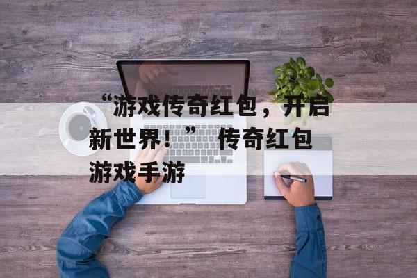 “游戏传奇红包，开启新世界！” 传奇红包游戏手游